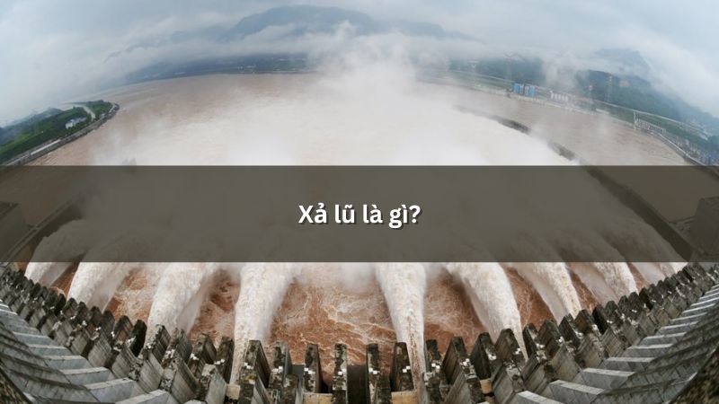 Xả lũ là gì? Biện pháp hạn chế tác động xấu của xả lũ